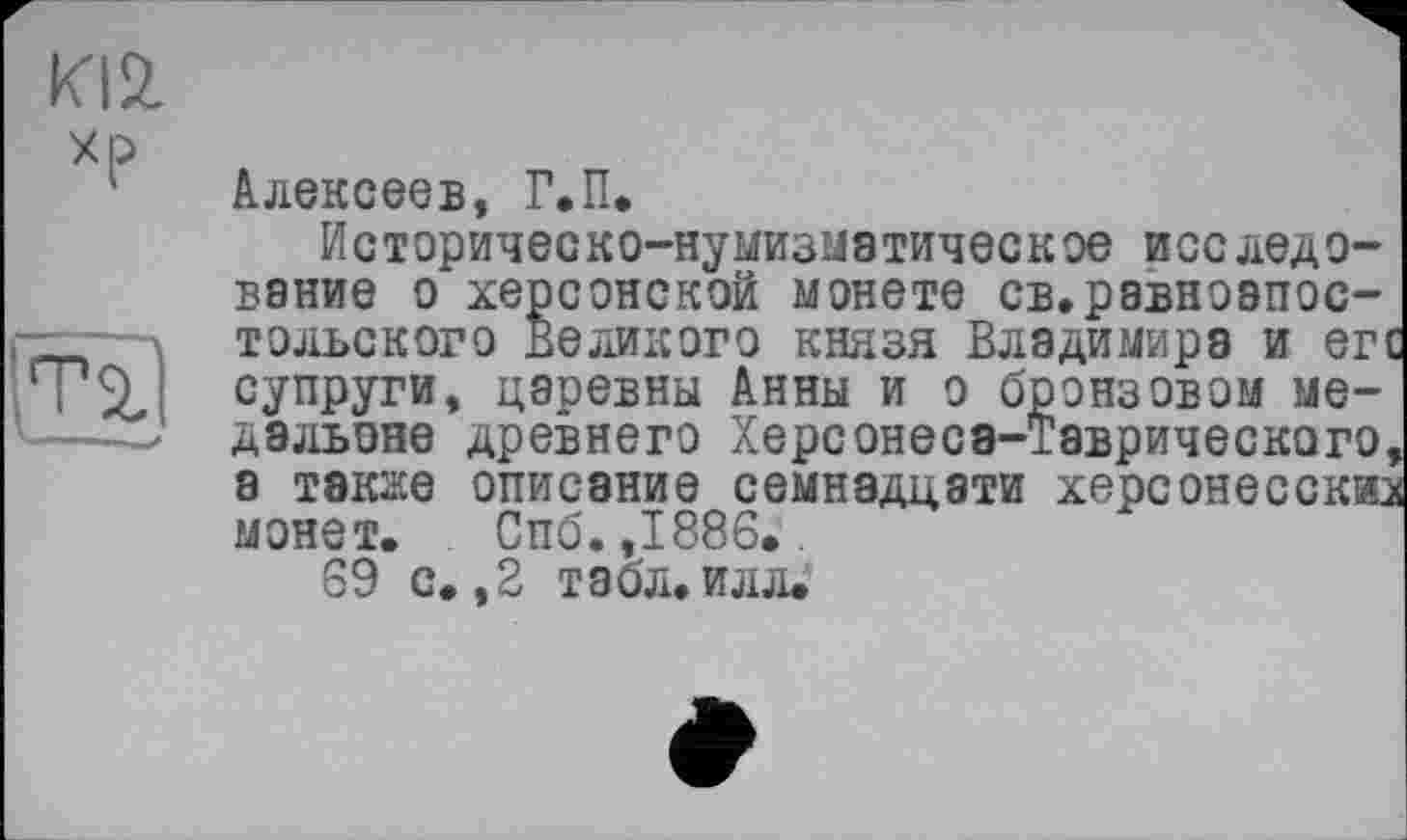 ﻿Ю2. хр
Ті X———І
Алексеев, Г.П.
Историческо-нумизмэтическое исследование о херсонской монете св.равноапостольского Великого князя Владимира и егс супруги, цаоевны Анны и о бронзовом медальоне древнего Херсонеса-Таврического, а такае описание семнадцати Херсонесскиз монет. Спб. ,1886..
69 с. ,2 табл. илл.